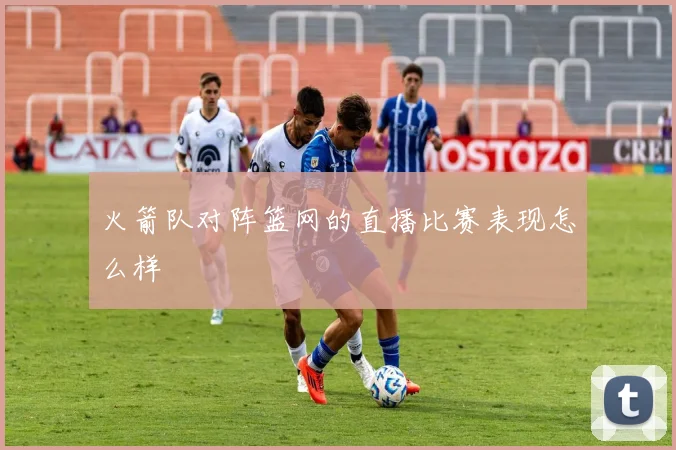 火箭队对阵篮网的直播比赛表现怎么样