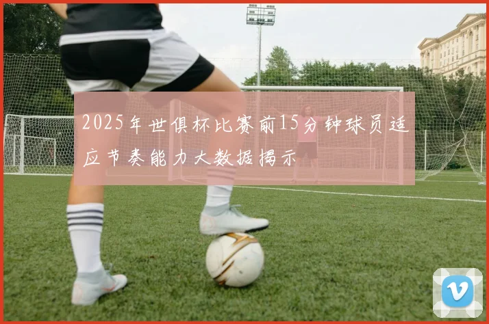 2025年世俱杯比赛前15分钟球员适应节奏能力大数据揭示