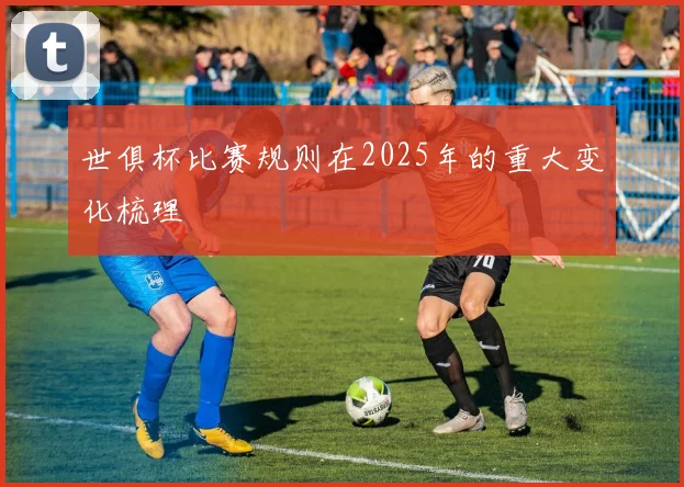 世俱杯比赛规则在2025年的重大变化梳理