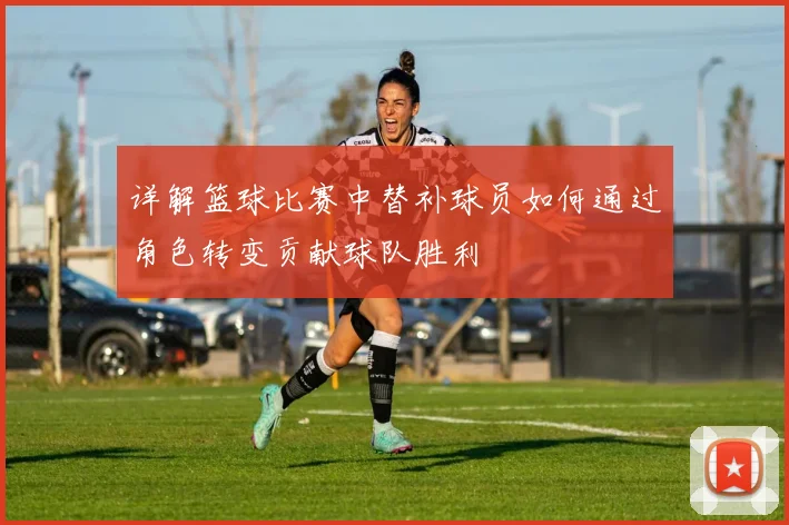 详解篮球比赛中替补球员如何通过角色转变贡献球队胜利