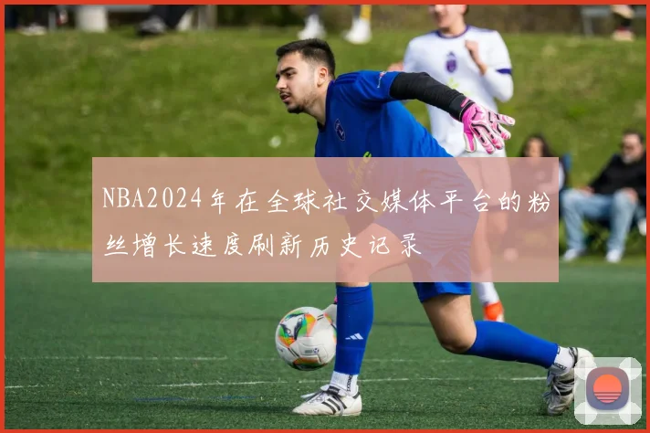 NBA2024年在全球社交媒体平台的粉丝增长速度刷新历史记录