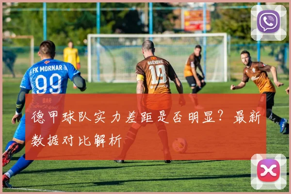 德甲球队实力差距是否明显？最新数据对比解析