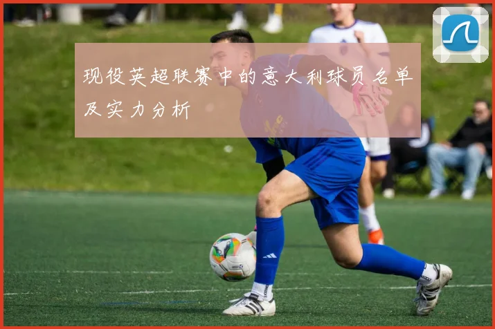 现役英超联赛中的意大利球员名单及实力分析