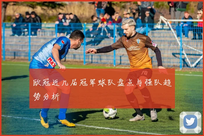 欧冠近几届冠军球队盘点与强队趋势分析