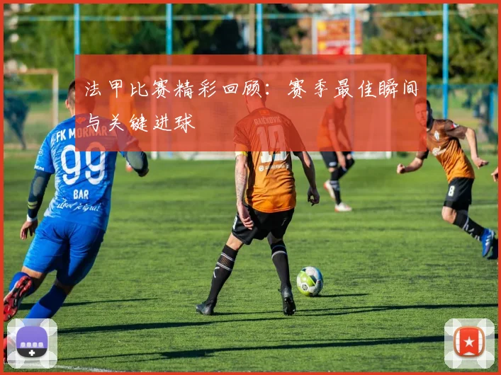 法甲比赛精彩回顾：赛季最佳瞬间与关键进球