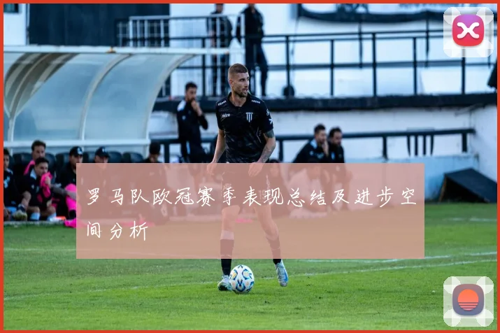 罗马队欧冠赛季表现总结及进步空间分析