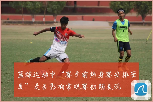 篮球运动中“赛季前热身赛安排密度”是否影响常规赛初期表现