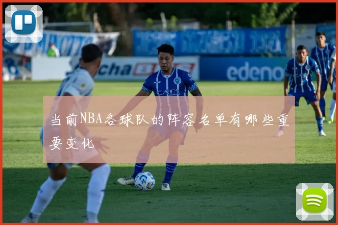 当前NBA各球队的阵容名单有哪些重要变化